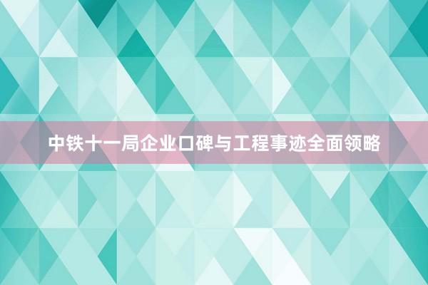 中铁十一局企业口碑与工程事迹全面领略